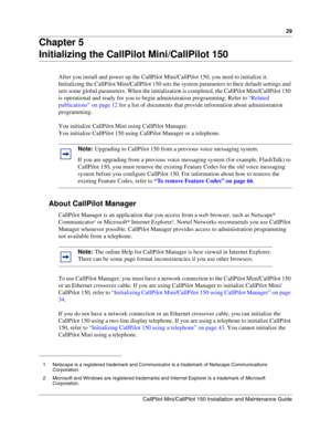 Page 2929
CallPilot Mini/CallPilot 150 Installation and Maintenance Guide
 
Chapter 5
Initializing the CallPilot Mini/CallPilot 150
After you install and power up the CallPilot Mini/CallPilot 150, you need to initialize it. 
Initializing the CallPilot Mini/CallPilot 150 sets the system parameters to their default settings and 
sets some global parameters. When the initialization is completed, the CallPilot Mini/CallPilot 150 
is operational and ready for you to begin administration programming. Refer to...