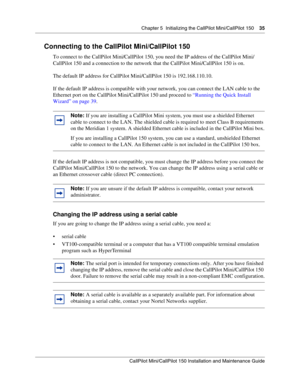 Page 35Chapter 5  Initializing the CallPilot Mini/CallPilot 150    35
CallPilot Mini/CallPilot 150 Installation and Maintenance Guide
 
Connecting to the CallPilot Mini/CallPilot 150
To connect to the CallPilot Mini/CallPilot 150, you need the IP address of the CallPilot Mini/
CallPilot 150 and a connection to the network that the CallPilot Mini/CallPilot 150 is on. 
The default IP address for CallPilot Mini/CallPilot 150 is 192.168.110.10. 
If the default IP address is compatible with your network, you can...