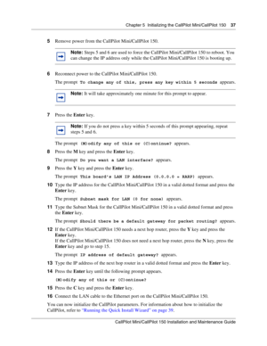 Page 37Chapter 5  Initializing the CallPilot Mini/CallPilot 150    37
CallPilot Mini/CallPilot 150 Installation and Maintenance Guide
 
5Remove power from the CallPilot Mini/CallPilot 150.
6Reconnect power to the CallPilot Mini/CallPilot 150. 
The prompt
 To change any of this, press any key within 5 seconds appears.
7Press the Enter key.
The prompt
 (M)odify any of this or (C)ontinue? appears.
8Press the M key and press the Enter key.
The prompt
 Do you want a LAN interface? appears.
9Press the Y key and press...