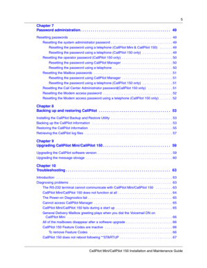 Page 55
CallPilot Mini/CallPilot 150 Installation and Maintenance Guide
 
Chapter 7
Password administration . . . . . . . . . . . . . . . . . . . . . . . . . . . . . . . . . . . . . . . . . . . .  49
Resetting passwords  . . . . . . . . . . . . . . . . . . . . . . . . . . . . . . . . . . . . . . . . . . . . . . . . . . . . . . .49
Resetting the system administrator password . . . . . . . . . . . . . . . . . . . . . . . . . . . . . . . . . 49
Resetting the password using a telephone (CallPilot Mini & CallPilot...