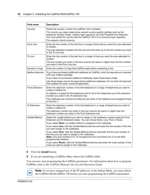 Page 4242    Chap ter 5  Initializing the CallPilot Mini/CallPilot 150
P099 0474 0 3
 
4Click the  Install button.
5 If you are initializing a CallPilot Mini, reboot the CallPilot Mini.
You can now start programming the CallPilot parameters. For information about how to program 
CallPilot, refer to the  CallPilot Manager Set Up and Operation Guide .
Country Select the country in which the CallPilot 150 is installed. 
The country you select determines several country specific settings  such as the 
telephone...