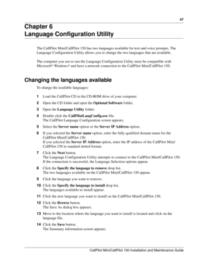 Page 4747
CallPilot Mini/CallPilot 150 Installation and Maintenance Guide
 
Chapter 6
Language Configuration Utility
The CallPilot Mini/CallPilot 150 has two languages available for text and voice prompts. The 
Language Configuration Utility allows you to change the two languages that are available.
The computer you use to run the Language Configuration Utility must be compatible with 
Microsoft
® Windows® and have a network connection to the CallPilot Mini/CallPilot 150.
Changing the languages available
To...