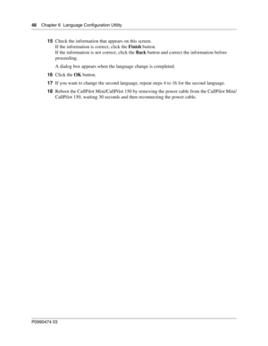 Page 4848    Chap ter 6  Langu age Configuration Utility
P099 0474 0 3
 
15Check the information that appears on this screen. 
If the information is correct, click the  Finish button.
If the information is not correct, click the  Back button and correct the information before 
proceeding.
A dialog box appears when the language change is completed.
16 Click the  OK button.
17 If you want to change the second language, repeat steps 4 to 16 for the second language.
18 Reboot the CallPilot Mini/CallPilot 150 by...