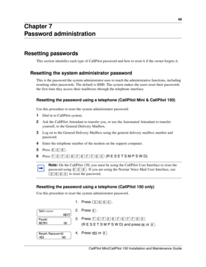 Page 4949
CallPilot Mini/CallPilot 150 Installation and Maintenance Guide
 
Chapter 7 
Password administration
Resetting passwords
This section identifies each type of CallPilot password and how to reset it if the owner forgets it.
Resetting the system administrator password
This is the password the system administrator uses to reach the administrative functions, including 
resetting other passwords. The default is 0000. The system makes the users reset their passwords 
the first time they access their...