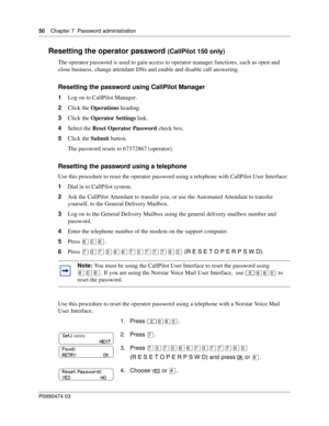 Page 5050    Chap ter 7  Password administration
P099 0474 0 3
 
Resetting the operator password (CallPilot 150 only)
The operator password is used to gain access to operator manager functions, such as open and 
close business, change attendant DNs and enable and disable call answering.
Resetting the password using CallPilot Manager
1Log on to CallPilot Manager.
2 Click the  Operations  heading.
3 Click the  Operator Settings  link.
4 Select the  Reset Operator Password  check box.
5 Click the  Submit button....