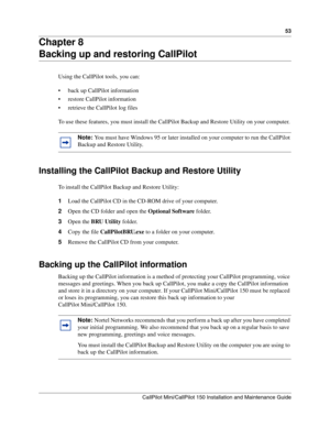 Page 5353
CallPilot Mini/CallPilot 150 Installation and Maintenance Guide
 
Chapter 8
Backing up and restoring CallPilot
Using the CallPilot tools, you can:
 back up CallPilot information
 restore CallPilot information
 retrieve the CallPilot log files
To use these features, you must install the CallPilot Backup and Restore Utility on your computer. 
Installing the CallPilot Backup and Restore Utility
To install the CallPilot Backup and Restore Utility:
1Load the CallPilot CD in the CD-ROM drive of your...