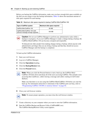 Page 5454    Chap ter 8  Backing up and restoring CallPilot
P099 0474 0 3
 
Before you backup the CallPilot information, make sure  you have enough disk space available on 
the disk you are using to store the backup information.  Ta b l e  1 6 shows the maximum amount of 
disk space required for each backup.   
To back up the CallPilot information: 
1 Start your web browser.
2 Log on to CallPilot Manager.
3 Click the  Operations  heading.
4 Click the  Backup/Restore  link.
5 Click the  Proceed button.  
6 Close...