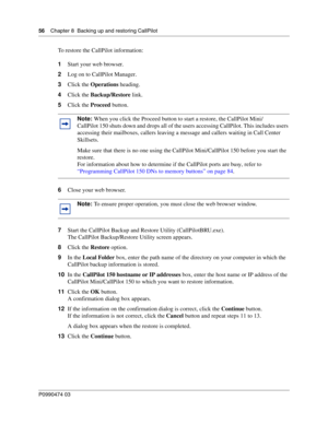 Page 5656    Chap ter 8  Backing up and restoring CallPilot
P099 0474 0 3
 
To restore the CallPilot information:
1Start your web browser.
2 Log on to CallPilot Manager.
3 Click the  Operations  heading.
4 Click the  Backup/Restore  link.
5 Click the  Proceed button.  
6 Close your web browser.
7 Start the CallPilot Backup and Restore Utility (CallPilotBRU.exe).
The CallPilot Backup/Restore Utility screen appears.
8 Click the  Restore option.
9 In the  Local Folder  box, enter the path name of the directory on...