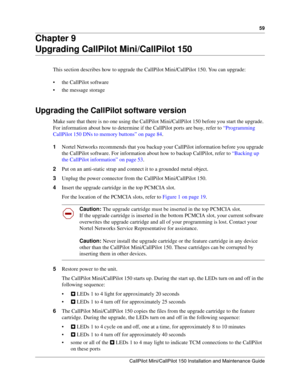 Page 5959
CallPilot Mini/CallPilot 150 Installation and Maintenance Guide
 
Chapter 9
Upgrading CallPilot Mini/CallPilot 150
This section describes how to upgrade the CallPilot Mini/CallPilot 150. You can upgrade:
 the CallPilot software
 the message storage
Upgrading the CallPilot software version 
Make sure that there is no one using the CallPilot Mini/CallPilot 150 before you start the upgrade. 
For information about how to determine if the CallPilot ports are busy, refer to “Programming 
CallPilot 150 DNs...