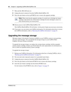 Page 6060    Chap ter 9  Upg rading CallPilot Mini/CallPilot 150
P099 0474 0 3
 
7Wait until the   LED turns on.
8 Unplug the power connector from the CallPilot Mini/CallPilot 150.
9 Press the eject button on the top PCMCIA slot to remove the upgrade cartridge. 
10 Restore power to the CallPilot Mini/CallPilot 150.
The CallPilot Mini/CallPilot 150 will reboot. At this point it begins any necessary conversions.
11 If necessary, you can restore your CallPilot information. For information about how to restore 
the...