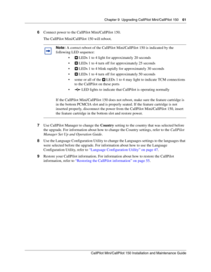 Page 61Chapter 9  Upgrading CallPilot Mini/CallPilot 150    61
CallPilot Mini/CallPilot 150 Installation and Maintenance Guide
 
6Connect power to the CallPilot Mini/CallPilot 150.
The CallPilot Mini/CallPilot 150 will reboot.
7Use CallPilot Manager to change the Country setting to the country that was selected before 
the upgrade. For information about how to change the Country settings, refer to the CallPilot 
Manager Set Up and Operation Guide.
8Use the Language Configuration Utility to change the Languages...