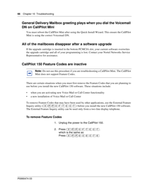 Page 6666    Chap ter 10  Troublesh ooting
P099 0474 0 3
 
General Delivery Mailbox greeting plays when you dial the Voicemail 
DN on CallPilot Mini
You must reboot the CallPilot Mini after using the Quick Install Wizard. This ensure the CallPilot 
Mini is using the correct Voicemail DN.
All of the mailboxes disappear after a software upgrade
If the upgrade cartridge is inserted in the bottom PCMCIA slot, your current software overwrites 
the upgrade cartridge and all of your programming is lost. Contact your...