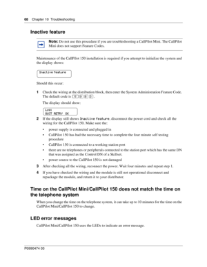 Page 6868    Chap ter 10  Troublesh ooting
P099 0474 0 3
 
Inactive feature
Maintenance of the CallPilot 150 installation is required if you attempt to initialize the system and 
the display shows:
Should this occur:
1Check the wiring at the distribution block, then enter the System Administration Feature Code. 
The default code is  ≤\b°‹.
The display should show:
2 If the display still shows  Inactiv\f f\fatur\f, disconnect the power cord and check all the 
wiring for the CallPilot 150. Make sure the:
 power...