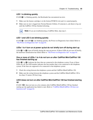 Page 69Chapter 10  Troubleshooting    69
CallPilot Mini/CallPilot 150 Installation and Maintenance Guide
 
LED 1 is blinking quickly
If LED   1 is blinking quickly, the Bootloader has encountered an error.
1Make sure the feature cartridge is in the bottom PCMCIA slot and it is seated properly.
2Make sure no one is logged into Norstar Remote Utilities. If someone is, ask them to log out 
until the CallPilot 150 has finished rebooting.
LED 1 and LED 2 are blinking quickly
If LED   1 and LED   2 are blinking...