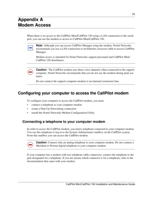 Page 7171
CallPilot Mini/CallPilot 150 Installation and Maintenance Guide
 
Appendix A
Modem Access
When there is no access to the CallPilot Mini/CallPilot 150 using a LAN connection or the serial 
port, you can use the modem to access to CallPilot Mini/CallPilot 150.  
Configuring your computer to access the CallPilot modem
To configure your computer to access the CallPilot modem, you must:
 connect a telephone to your computer modem
 create a Dial-Up Networking connection
 install the Nortel Networks Modem...