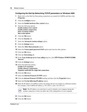 Page 7676      Modem Access
P099 0474 0 3
 
Configuring the Dial-Up Networking TCP/IP parameters on Windows 2000
1Right click on the Dial-Up Networking connect ion you created for CallPilot and then click 
Properties .
2 Click the  Configure  button.
3 Select the  Enable hardware flow control  option.
4 Clear the following options:
Enable modem error control  
Enable modem compression  
Show Terminal window  
Run script options  
5 Click the  OK button.
6 Click the  Security tab.
7 Select the  Advanced (custom...