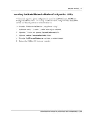 Page 77  Modem Access    77
CallPilot Mini/CallPilot 150 Installation and Maintenance Guide
 
Installing the Nortel Networks Modem Configuration Utility
Your modem requires a special configuration to access the CallPilot modem. The Modem 
Configuration Utility allows you to easily switch between the configuration for the CallPilot 
modem and the configuration for normal modem use.
To install the Nortel Networks Modem Configuration Utility:
1Load the CallPilot CD in the CD-ROM drive of your computer.
2Open the...