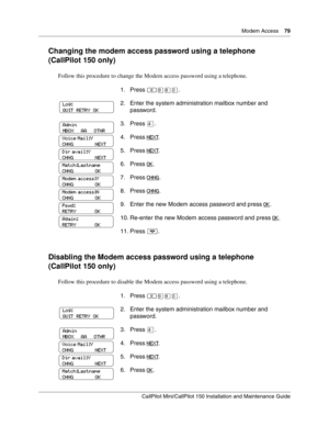 Page 79  Modem Access    79
CallPilot Mini/CallPilot 150 Installation and Maintenance Guide
 
Changing the modem access password using a telephone 
(CallPilot 150 only)
Follow this procedure to change the Modem access password using a telephone.  
Disabling the Modem access password using a telephone 
(CallPilot 150 only)
Follow this procedure to disable the Modem access password using a telephone.  1. Press 
≤·°‹.
2. Enter the system administration mailbox number and 
password.
3. Press ›.
4. Press NEXT
.
5....