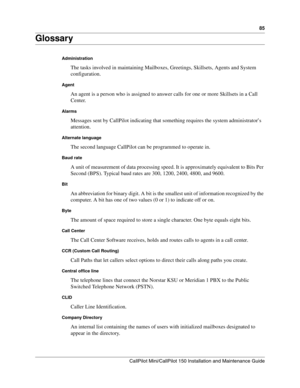 Page 8585
CallPilot Mini/CallPilot 150 Installation and Maintenance Guide
 
Glossary
Administration
The tasks involved in maintaining Mailboxes, Greetings, Skillsets, Agents and System 
configuration. 
Agent
An agent is a person who is assigned to answer calls for one or more Skillsets in a Call 
Center.
Alarms
Messages sent by CallPilot indicating that something requires the system administrator’s 
attention.
Alternate language
The second language CallPilot can be programmed to operate in.
Baud rate
A unit of...