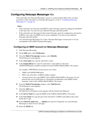 Page 35Chapter 3  Installing and configuring Desktop Messaging    35
CallPilot Desktop Messaging Installation and Maintenance Guide
Configuring Netscape Messenger 4.x
If the subscriber uses Netscape Messenger version 4.x as their Internet Mail client, use these 
procedures. If the subscriber uses Netscape Messenger 6.2, refer to “Configuring Netscape 
Messenger 6.2” on page 38.
Notes:
 If the subscriber uses Netscape with POP for email, Netscape cannot be configured with IMAP 
at the same time. You must set up...