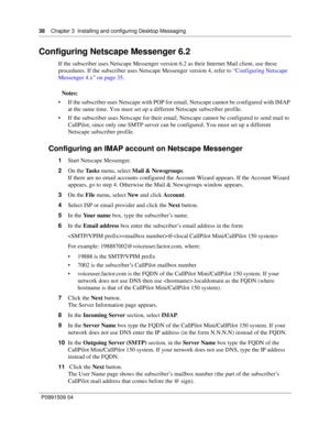 Page 3838    Chapter 3  Installing and configuring Desktop Messaging
P0991509 04
Configuring Netscape Messenger 6.2
If the subscriber uses Netscape Messenger version 6.2 as their Internet Mail client, use these 
procedures. If the subscriber uses Netscape Messenger version 4, refer to “Configuring Netscape 
Messenger 4.x” on page 35.
Notes:
 If the subscriber uses Netscape with POP for email, Netscape cannot be configured with IMAP 
at the same time. You must set up a different Netscape subscriber profile.
...