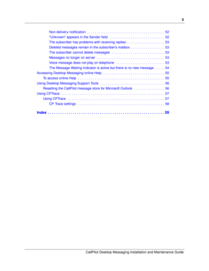 Page 5      5
CallPilot Desktop Messaging Installation and Maintenance Guide
Non-delivery notification  . . . . . . . . . . . . . . . . . . . . . . . . . . . . . . . . . . . . . . . . . 52
Unknown appears in the Sender field   . . . . . . . . . . . . . . . . . . . . . . . . . . . . . 52
The subscriber has problems with receiving replies  . . . . . . . . . . . . . . . . . . . . 53
Deleted messages remain in the subscriber’s mailbox  . . . . . . . . . . . . . . . . . . 53
The subscriber cannot delete messages...