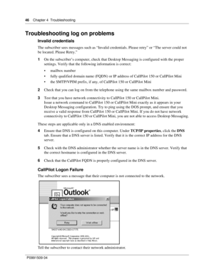 Page 4646    Chapter 4  Troubleshooting
P0991509 04
Troubleshooting log on problems
Invalid credentials
The subscriber sees messages such as “Invalid credentials. Please retry” or “The server could not 
be located. Please Retry.”
1On the subscriber’s computer, check that Desktop Messaging is configured with the proper 
settings. Verify that the following information is correct:
 mailbox number
 fully qualified domain name (FQDN) or IP address of CallPilot 150 or CallPilot Mini
 the SMTP/VPIM prefix, if any,...