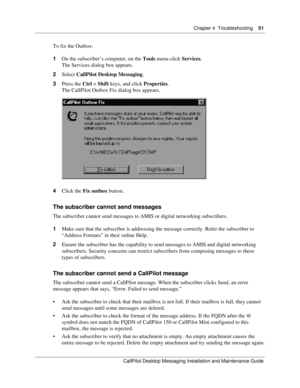 Page 51Chapter 4  Troubleshooting    51
CallPilot Desktop Messaging Installation and Maintenance Guide
To fix the Outbox:
1On the subscriber’s computer, on the Tools menu click Services.
The Services dialog box appears.
2Select CallPilot Desktop Messaging.
3Press the Ctrl + Shift keys, and click Properties.
The CallPilot Outbox Fix dialog box appears.
4Click the Fix outbox button.
The subscriber cannot send messages
The subscriber cannot send messages to AMIS or digital networking subscribers.
1Make sure that...