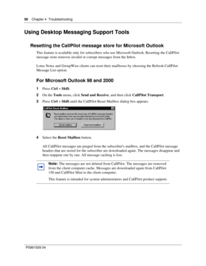 Page 5656    Chapter 4  Troubleshooting
P0991509 04
Using Desktop Messaging Support Tools
Resetting the CallPilot message store for Microsoft Outlook
This feature is available only for subscribers who use Microsoft Outlook. Resetting the CallPilot 
message store removes invalid or corrupt messages from the Inbox.
Lotus Notes and GroupWise clients can reset their mailboxes by choosing the Refresh CallPilot 
Message List option.
For Microsoft Outlook 98 and 2000
1Press Ctrl + Shift.
2On the Tools menu, click Send...