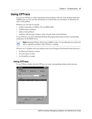 Page 57Chapter 4  Troubleshooting    57
CallPilot Desktop Messaging Installation and Maintenance Guide
Using CPTrace
You can use CPTrace to collect information about problems with one of the desktop clients that 
CallPilot runs on. You save this information to a log file that you can analyze to determine the 
cause of the problem.
Problems you can look for include:
 trouble connecting to CallPilot 150 or CallPilot Mini
 CallPilot player problems
 address book problems
 problems with message compose, reply,...