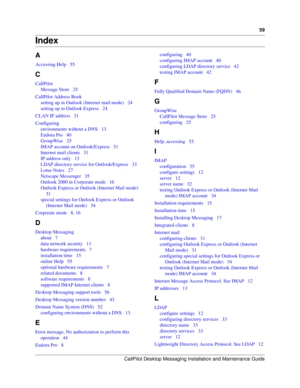 Page 59CallPilot Desktop Messaging Installation and Maintenance Guide
59
Index
A
Accessing Help   55
C
CallPilot
Message Store   25
CallPilot Address Book
setting up in Outlook (Internet mail mode)   24
setting up in Outlook Express   24
CLAN IP address   31
Configuring
environments without a DNS   13
Eudora Pro   40
GroupWise   25
IMAP account on Outlook/Express   31
Internet mail clients   31
IP address only   13
LDAP directory service for Outlook/Express   33
Lotus Notes   27
Netscape Messenger   35
Outlook...
