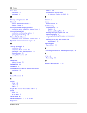 Page 6060Index
P0991509 04
Lotus Notes
configuring   27
workspace   28
M
Message waiting indicator   54
Microsoft
Outlook (Internet mail mode)   8
Outlook Express   8
Microsoft Outlook (Internet mail mode)
configuring access to CallPilot Address Book   24
Microsoft Outlook 2002
configuring text formatting options   24
specifying e-mail settings   23
Microsoft Outlook Express
configuring access to CallPilot Address Book   24
My LDAP server requires me to log on   33
N
Netscape Messenger   8
configuring   35...