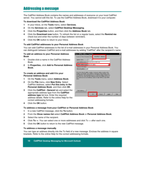 Page 12 
10      CallPilot Desktop Messaging for Microsoft Outlook 
 
Addressing a message 
The CallPilot Address Book contains the names and addresses of everyone on your local CallPilot 
server. You cannot edit this list. To use the CallPilot Address Book, download it to your computer. 
To download the CallPilot Address Book 
1 In your Inbox, on the Tools menu, select Services. 
2 On the Services tab, select CallPilot Desktop Messaging. 
3 Click the Properties button, and then click the Address Book tab. 
4...