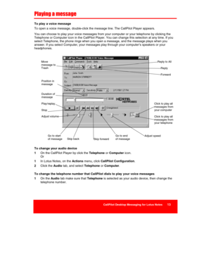 Page 15 
CallPilot Desktop Messaging for Lotus Notes      13 
 
 
Playing a message 
To play  a voice message 
To open a voice message, double-click the message line. The CallPilot Player appears. 
You can choose to play your voice messages from your computer or your telephone by clicking the 
Telephone or Computer icon in the CallPilot Player. You can change this selection at any time. If you 
select Telephone, the phone rings when you open a message, and the message plays when you 
answer. If you select...