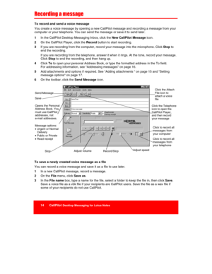 Page 16 
14      CallPilot Desktop Messaging for Lotus Notes  
 
 
Recording a message 
To record and send a voice message 
You create a voice message by opening a new CallPilot message and recording a message from your 
computer or your telephone. You can send the message or save it to send later. 
1 In the CallPilot Desktop Messaging Inbox, click the New CallPilot Message icon. 
2 On the CallPilot Player, click the Record button to start recording. 
3 If you are recording from the computer, record your...