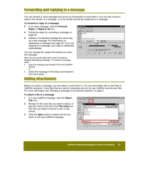 Page 23 
CallPilot Desktop Messaging for Novell GroupWise      21 
 
 
Forwarding and replying to a message 
You can forward a voice message and record an introduction to send with it. You can also record a 
reply to the sender of a message, or to the sender and all the recipients of a message. 
To forward or reply  to a message 
3 In an open message, click the Forward, 
Reply, or Reply to all icon. 
4 Follow the steps for recording a message on 
page 20. 
5 Address a forwarded message the same way 
as a new...