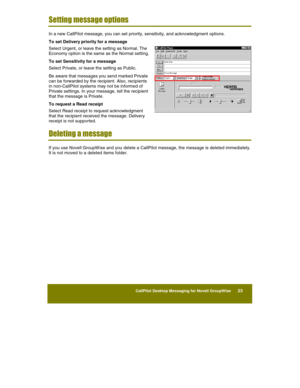 Page 25 
CallPilot Desktop Messaging for Novell GroupWise      23 
 
 
Setting message options 
In a new CallPilot message, you can set priority, sensitivity, and acknowledgment options. 
To set Delivery priority for a message 
Select Urgent, or leave the setting as Normal. The 
Economy option is the same as the Normal setting. 
To set Sensitivity for a message 
Select Private, or leave the setting as Public. 
Be aware that messages you send marked Private 
can be forwarded by the recipient. Also, recipients...