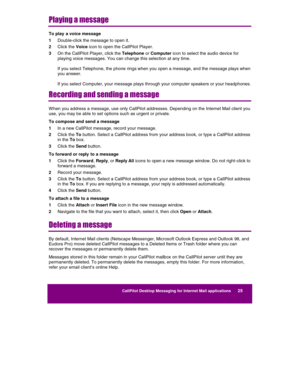 Page 27  
CallPilot Desktop Messaging for Internet Mail applications      25 
 
 
Playing a message 
To play  a voice message 
1 Double-click the message to open it. 
2 Click the Voice icon to open the CallPilot Player. 
3 On the CallPilot Player, click the Telephone or Computer icon to select the audio device for 
playing voice messages. You can change this selection at any time. 
 
If you select Telephone, the phone rings when you open a message, and the message plays when 
you answer. 
 
If you select...