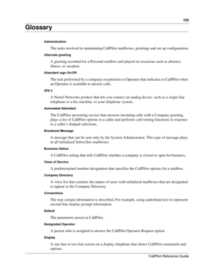 Page 105105
CallPilot Reference Guide
Glossary
Administration
The tasks involved in maintaining CallPilot mailboxes, greetings and set up configuration.
Alternate greeting
A greeting recorded for a Personal mailbox and played on occasions such as absence, 
illness, or vacation.
Attendant sign On/Off
The task performed by a company receptionist or Operator that indicates to CallPilot when 
an Operator is available to answer calls.
ATA  2
A Nortel Networks product that lets you connect an analog device, such as a...