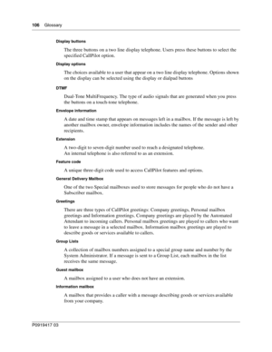 Page 106106    Glossary
P0919417 03
Display buttons
The three buttons on a two line display telephone. Users press these buttons to select the 
specified CallPilot option.
Display options
The choices available to a user that appear on a two line display telephone. Options shown 
on the display can be selected using the display or dialpad buttons
DTMF
Dual-Tone MultiFrequency. The type of audio signals that are generated when you press 
the buttons on a touch-tone telephone.
Envelope information
A date and time...