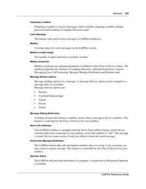 Page 107Glossary    107
CallPilot Reference Guide
Initializing a mailbox
Preparing a mailbox to receive messages, which includes changing a mailbox default 
password and recording a Company Directory name.
Leave Message
The feature code used to leave messages in CallPilot mailboxes.
Mailbox
A storage place for voice messages on the CallPilot system.
Mailbox number length
The number of digits allowed in a mailbox number.
Mailbox properties
Mailbox properties are optional parameters in addition to the Class of...