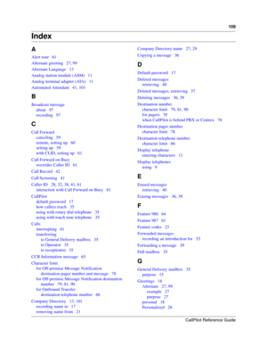 Page 109CallPilot Reference Guide
109
Index
A
Alert tone   61
Alternate greeting   27, 99
Alternate Language   13
Analog station module (ASM)   11
Analog terminal adapter (ATA)   11
Automated Attendant   41, 101
B
Broadcast message
about   97
recording   97
C
Call Forward
canceling   59
remote, setting up   60
setting up   59
with CLID, setting up   61
Call Forward on Busy
overrides Caller ID   61
Call Record   42
Call Screening   41
Caller ID   28, 32, 38, 41, 61
interaction with Call Forward on Busy   61...