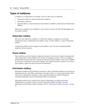 Page 1414    Chapter 2  Using CallPilot
P0919417 03
Types of mailboxes
A mailbox is a storage place for messages. There are three types of mailboxes:
 Subscriber mailboxes, which include Guest mailboxes
 Information mailboxes
 Special mailboxes, which include the General Delivery Mailbox and the System Administrator 
Mailbox
Other types of mailboxes are available on your system if you have the Network Messaging or the 
Fax option installed.
Subscriber mailbox
Most users have Subscriber mailboxes. A...