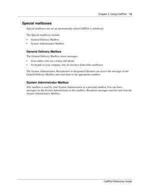 Page 15Chapter 2  Using CallPilot    15
CallPilot Reference Guide
Special mailboxes
Special mailboxes are set up automatically when CallPilot is initialized.
The Special mailboxes include:
 General Delivery Mailbox
 System Administrator Mailbox
General Delivery Mailbox
The General Delivery Mailbox stores messages:
 from callers who use a rotary dial phone
 for people in your company who do not have Subscriber mailboxes
The System Administrator, Receptionist or designated Operator can access the messages in...