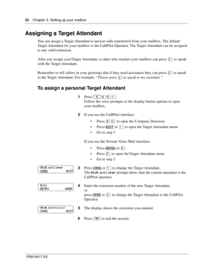 Page 2222    Chapter 3  Setting up your mailbox
P0919417 03
Assigning a Target Attendant
You can assign a Target Attendant to answer calls transferred from your mailbox. The default 
Target Attendant for your mailbox is the CallPilot Operator. The Target Attendant can be assigned 
to any valid extension.
After you assign your Target Attendant, a caller who reaches your mailbox can press ‚ to speak 
with the Target Attendant.
Remember to tell callers in your greetings that if they need assistance they can press...