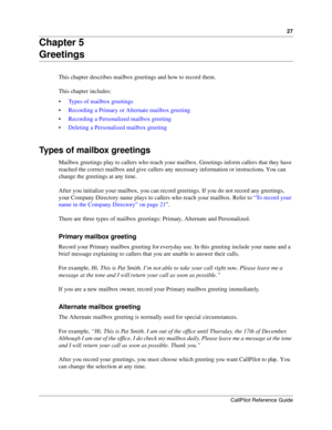 Page 2727
CallPilot Reference Guide
Chapter 5
Greetings
This chapter describes mailbox greetings and how to record them.
This chapter includes:
Types of mailbox greetings
Recording a Primary or Alternate mailbox greeting
Recording a Personalized mailbox greeting
Deleting a Personalized mailbox greeting
Types of mailbox greetings
Mailbox greetings play to callers who reach your mailbox. Greetings inform callers that they have 
reached the correct mailbox and give callers any necessary information or...