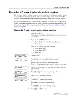 Page 29Chapter 5  Greetings    29
CallPilot Reference Guide
Recording a Primary or Alternate mailbox greeting
Only a Primary mailbox greeting is necessary, but you can record an Alternate mailbox greeting 
for times when you are out of the office, such as vacations. If you do not record any mailbox 
greetings, your Company Directory name recording plays to callers who reach your mailbox.
If you record both Primary and Alternate mailbox greetings, you must choose which greeting 
plays. If you do not choose a...