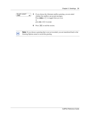Page 31Chapter 5  Greetings    31
CallPilot Reference Guide
5If you choose the Alternate mailbox greeting, you are asked 
whether the mailbox can accept messages.
Press CHNG
 or ⁄ to toggle from yes to no
or
press OK
 or £ to accept.
6Press ® to end the session.
Note: If you choose a greeting that is not yet recorded, you are transferred back to the 
Greeting Options menu to record the greeting.
Accept msgs:Y
CHNG                          OK 
