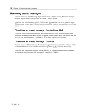 Page 4040    Chapter 6  Accessing your messages
P0919417 03
Retrieving erased messages
You can retrieve an erased message if you are still in the CallPilot session. An erased message 
remains in your mailbox until you end the current CallPilot session.
After you play your messages and exit CallPilot, any messages that you do not erase are saved. 
Since message storage space is limited, we recommend that you erase messages that you no longer 
need.
To retrieve an erased message - Norstar Voice Mail
After you...