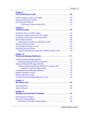 Page 5Contents    5
CallPilot Reference Guide
Chapter 8
Call Forwarding your calls  . . . . . . . . . . . . . . . . . . . . . . . . . . . . . . . . . . . . . .  59
Call Forwarding your calls to your mailbox   . . . . . . . . . . . . . . . . . . . . . . . . . . . . . . . . . 59
Setting up Call Forward remotely   . . . . . . . . . . . . . . . . . . . . . . . . . . . . . . . . . . . . . . . . 60
Call Forward with Caller ID   . . . . . . . . . . . . . . . . . . . . . . . . . . . . . . . . . . . . . . . . . . . . ....